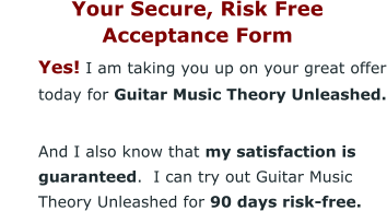 Your Secure, Risk Free  Acceptance Form 	Yes! I am taking you up on your great offer today for Guitar Music Theory Unleashed. 	And I also know that my satisfaction is guaranteed.  I can try out Guitar Music Theory Unleashed for 90 days risk-free.