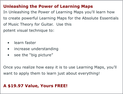 Unleashing the Power of Learning Maps  In Unleashing the Power of Learning Maps you'll learn how to create powerful Learning Maps for the Absolute Essentials of Music Theory for Guitar.  Use this potent visual technique to:  •	learn faster •	increase understanding •	see the “big picture”  Once you realize how easy it is to use Learning Maps, you’ll want to apply them to learn just about everything!  A $19.97 Value, Yours FREE!