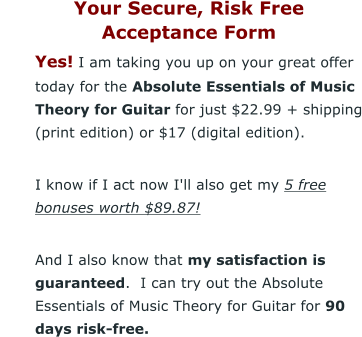 Your Secure, Risk Free  Acceptance Form 	Yes! I am taking you up on your great offer today for the Absolute Essentials of Music Theory for Guitar for just $22.99 + shipping (print edition) or $17 (digital edition). 	I know if I act now I'll also get my 5 free bonuses worth $89.87! 	And I also know that my satisfaction is guaranteed.  I can try out the Absolute Essentials of Music Theory for Guitar for 90 days risk-free.